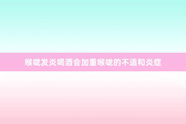 喉咙发炎喝酒会加重喉咙的不适和炎症
