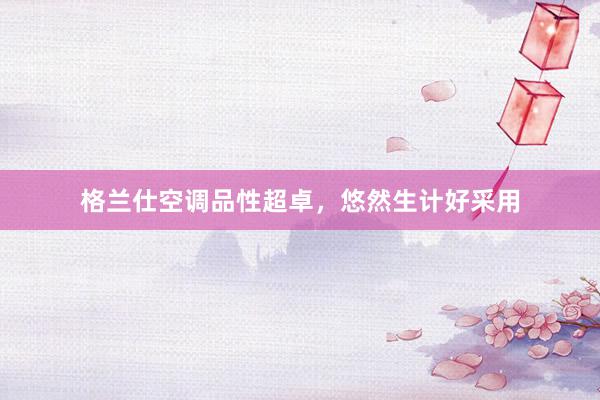 格兰仕空调品性超卓，悠然生计好采用