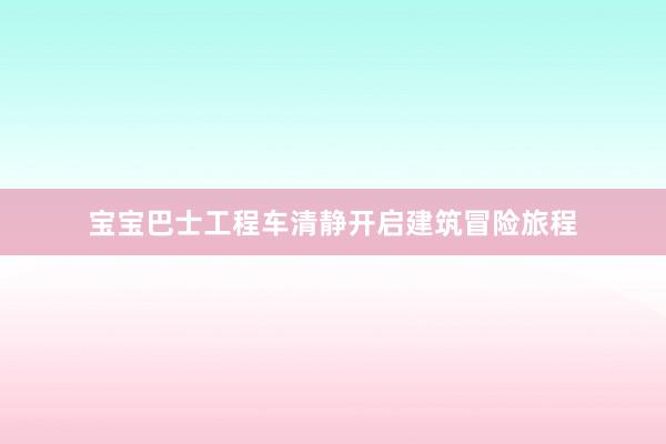 宝宝巴士工程车清静开启建筑冒险旅程