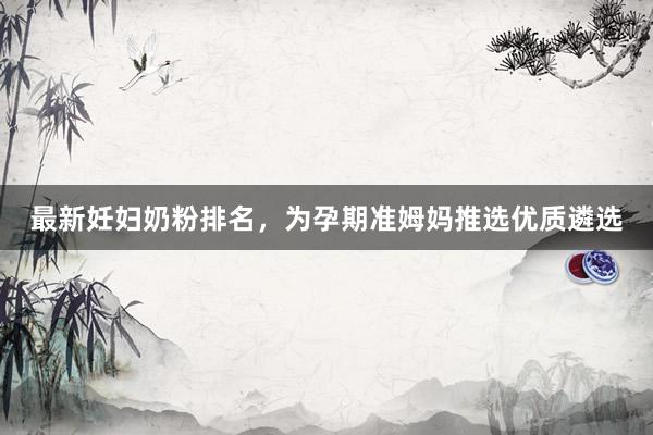 最新妊妇奶粉排名，为孕期准姆妈推选优质遴选