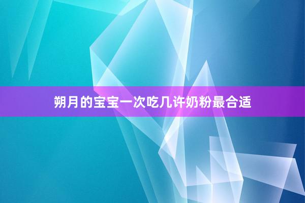 朔月的宝宝一次吃几许奶粉最合适