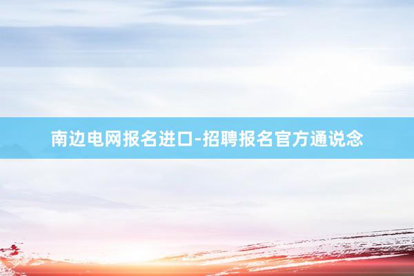 南边电网报名进口-招聘报名官方通说念