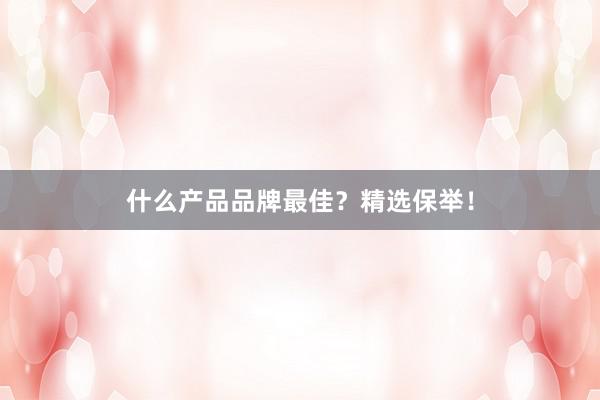 什么产品品牌最佳？精选保举！